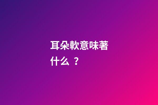 耳朵軟意味著什么？